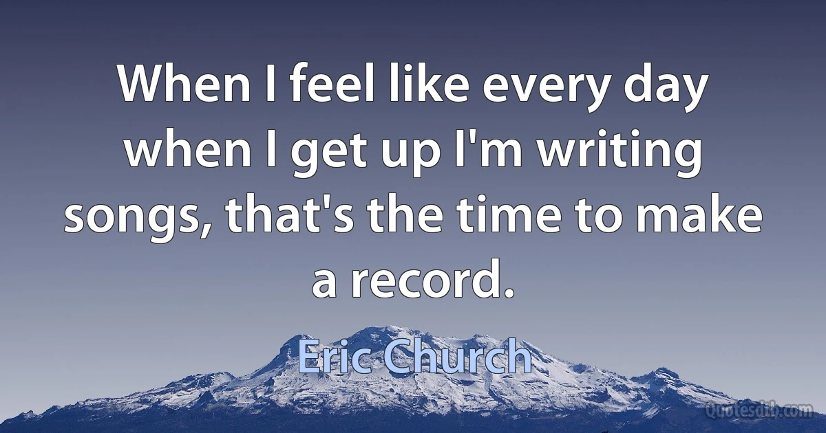 When I feel like every day when I get up I'm writing songs, that's the time to make a record. (Eric Church)