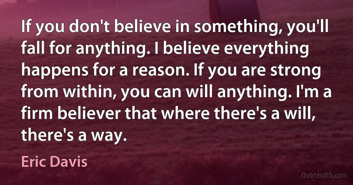 If you don't believe in something, you'll fall for anything. I believe everything happens for a reason. If you are strong from within, you can will anything. I'm a firm believer that where there's a will, there's a way. (Eric Davis)