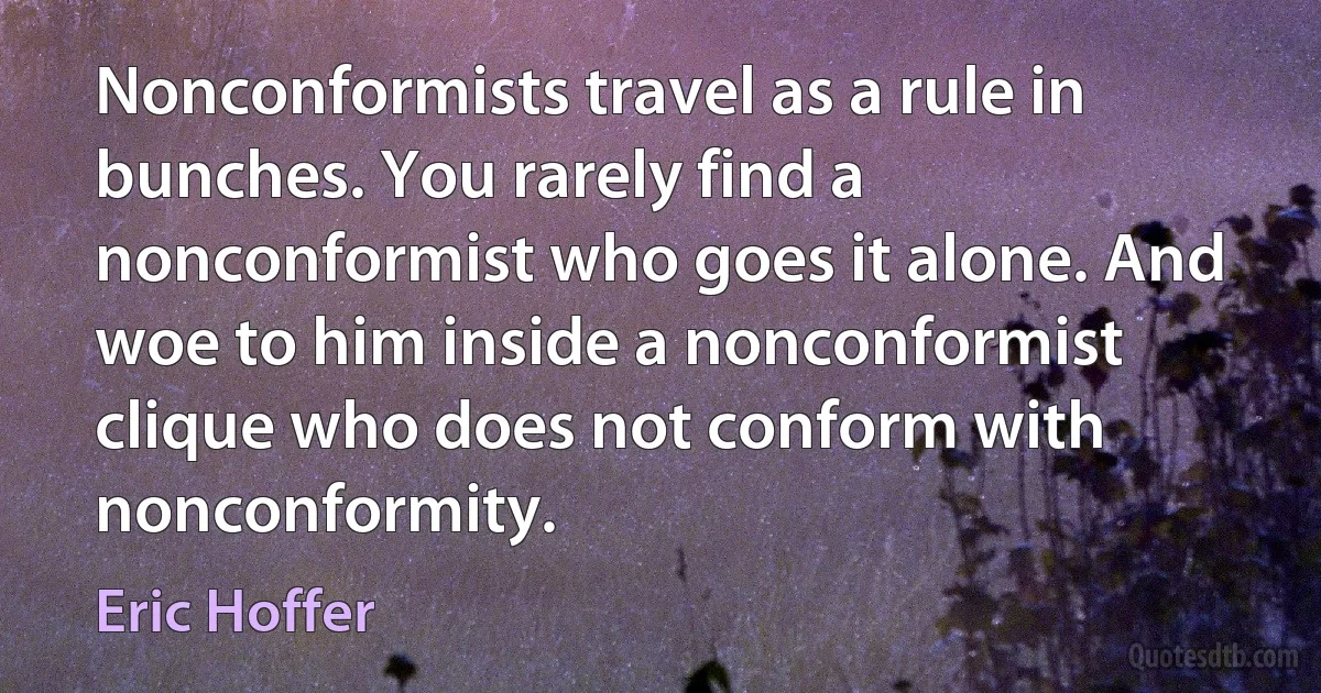 Nonconformists travel as a rule in bunches. You rarely find a nonconformist who goes it alone. And woe to him inside a nonconformist clique who does not conform with nonconformity. (Eric Hoffer)