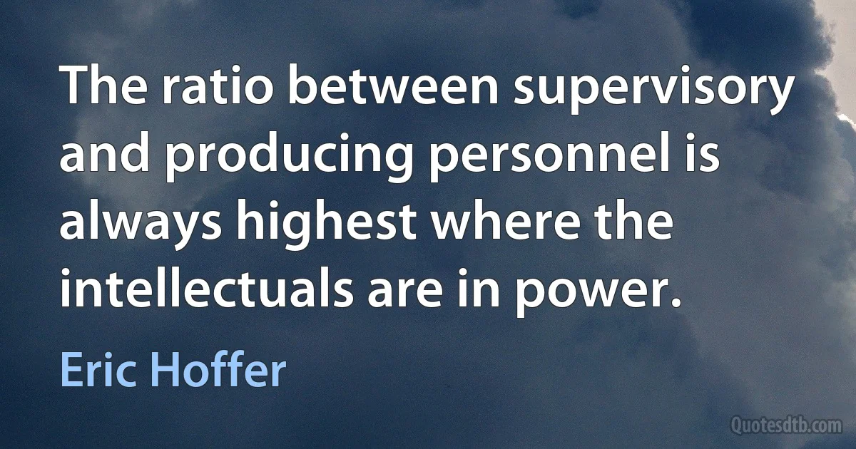 The ratio between supervisory and producing personnel is always highest where the intellectuals are in power. (Eric Hoffer)