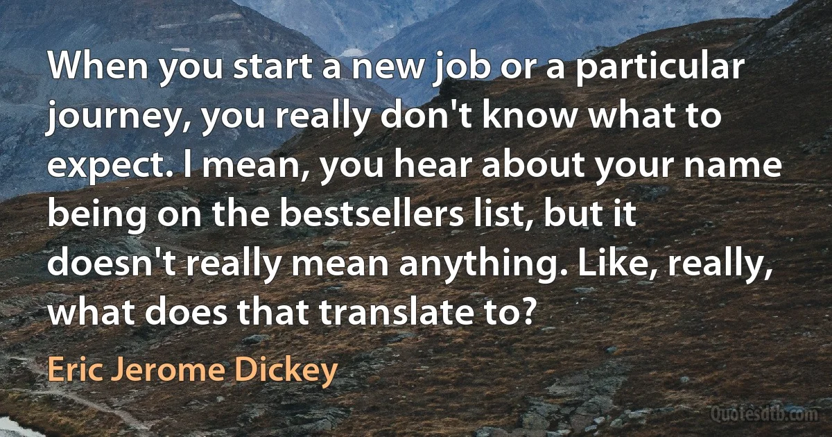 When you start a new job or a particular journey, you really don't know what to expect. I mean, you hear about your name being on the bestsellers list, but it doesn't really mean anything. Like, really, what does that translate to? (Eric Jerome Dickey)