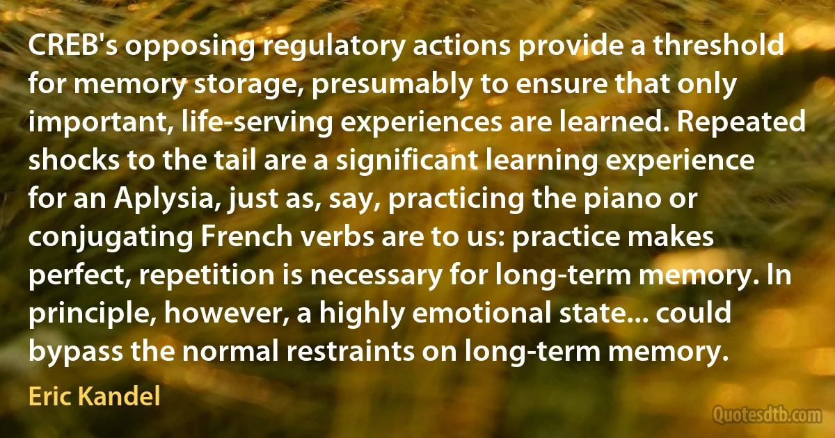 CREB's opposing regulatory actions provide a threshold for memory storage, presumably to ensure that only important, life-serving experiences are learned. Repeated shocks to the tail are a significant learning experience for an Aplysia, just as, say, practicing the piano or conjugating French verbs are to us: practice makes perfect, repetition is necessary for long-term memory. In principle, however, a highly emotional state... could bypass the normal restraints on long-term memory. (Eric Kandel)