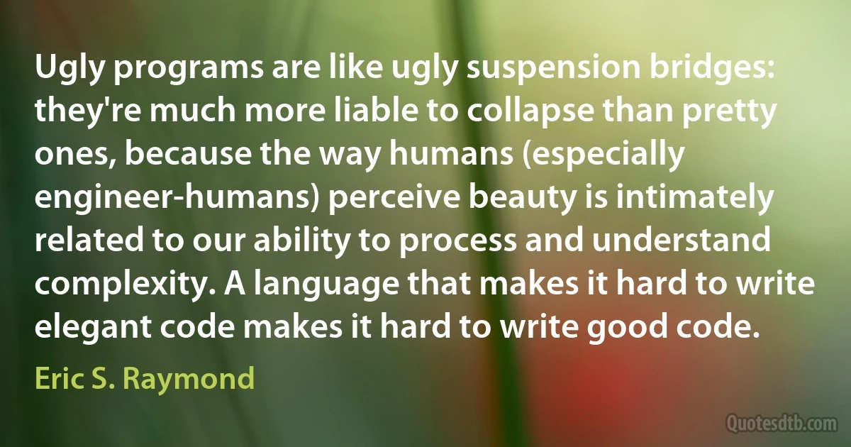 Ugly programs are like ugly suspension bridges: they're much more liable to collapse than pretty ones, because the way humans (especially engineer-humans) perceive beauty is intimately related to our ability to process and understand complexity. A language that makes it hard to write elegant code makes it hard to write good code. (Eric S. Raymond)