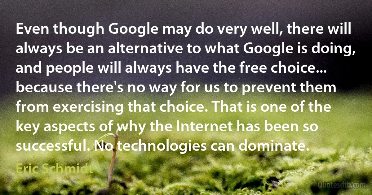 Even though Google may do very well, there will always be an alternative to what Google is doing, and people will always have the free choice... because there's no way for us to prevent them from exercising that choice. That is one of the key aspects of why the Internet has been so successful. No technologies can dominate. (Eric Schmidt)