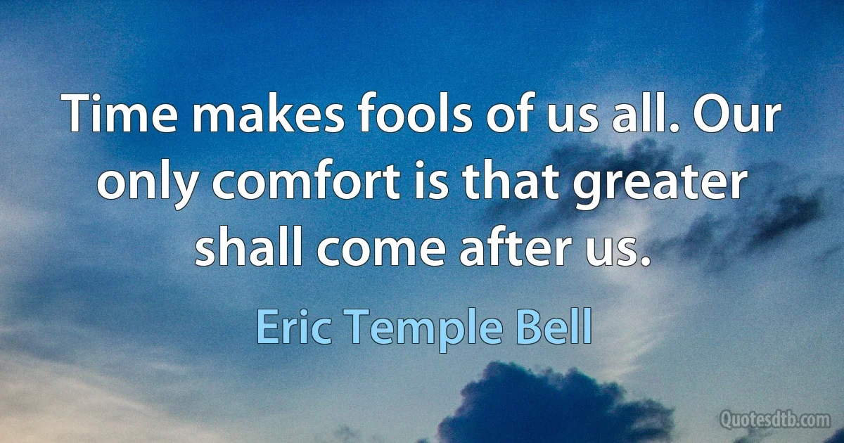 Time makes fools of us all. Our only comfort is that greater shall come after us. (Eric Temple Bell)