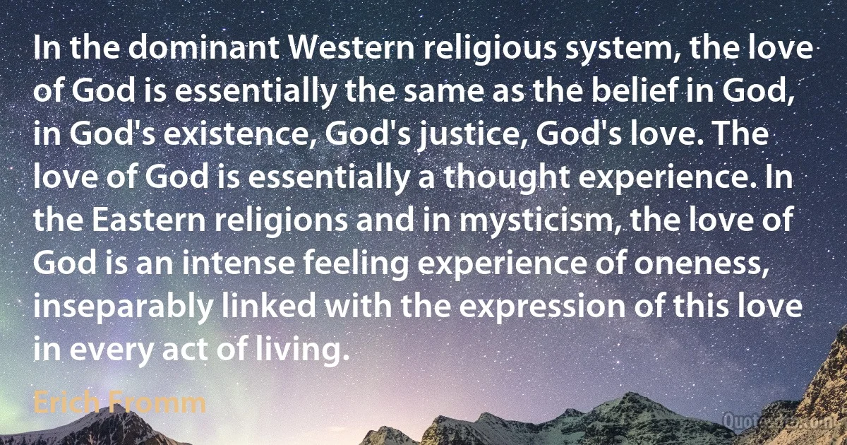 In the dominant Western religious system, the love of God is essentially the same as the belief in God, in God's existence, God's justice, God's love. The love of God is essentially a thought experience. In the Eastern religions and in mysticism, the love of God is an intense feeling experience of oneness, inseparably linked with the expression of this love in every act of living. (Erich Fromm)