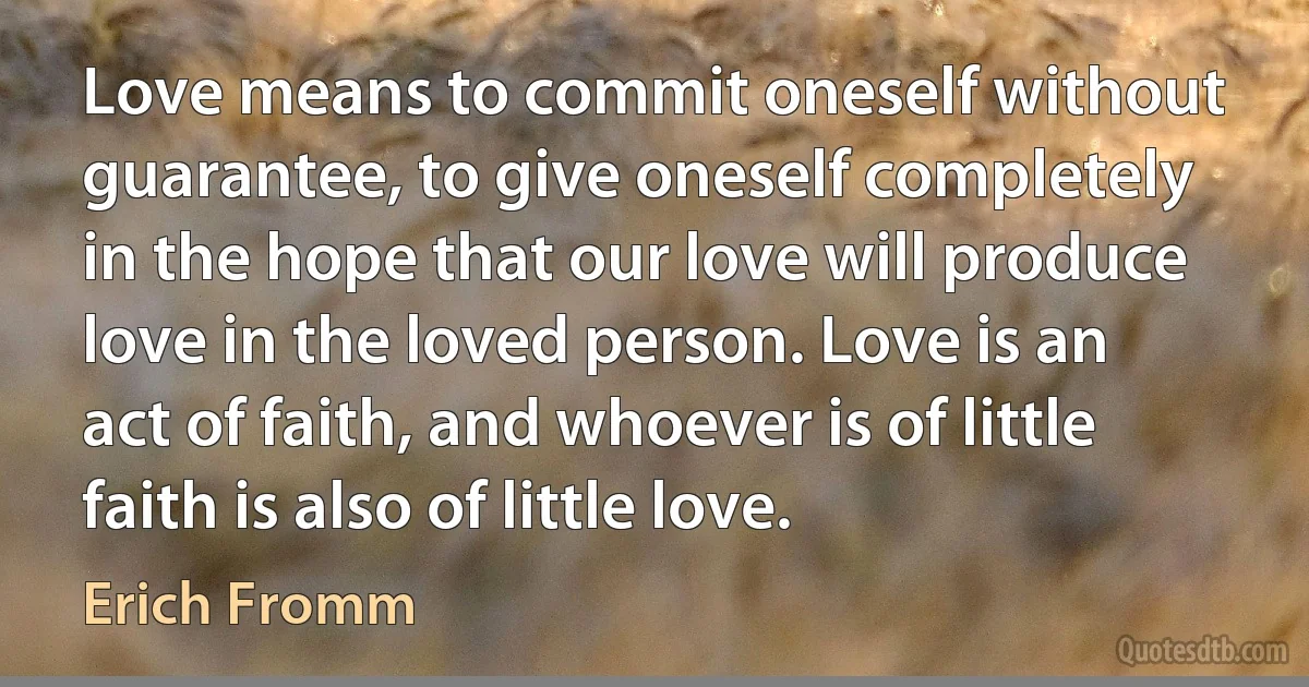 Love means to commit oneself without guarantee, to give oneself completely in the hope that our love will produce love in the loved person. Love is an act of faith, and whoever is of little faith is also of little love. (Erich Fromm)