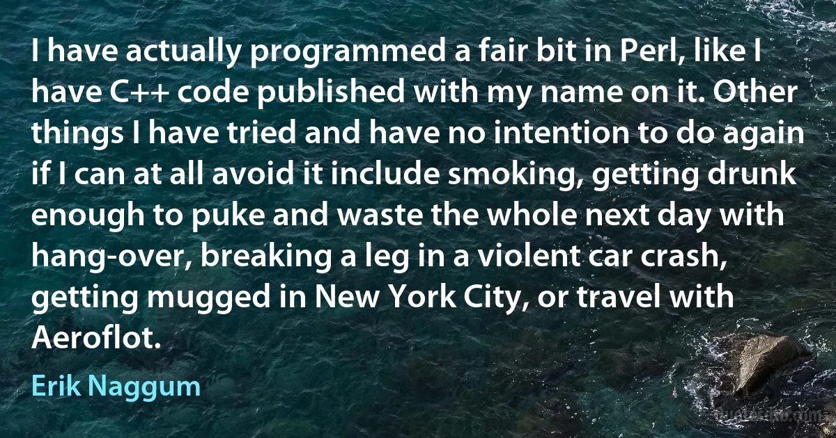 I have actually programmed a fair bit in Perl, like I have C++ code published with my name on it. Other things I have tried and have no intention to do again if I can at all avoid it include smoking, getting drunk enough to puke and waste the whole next day with hang-over, breaking a leg in a violent car crash, getting mugged in New York City, or travel with Aeroflot. (Erik Naggum)