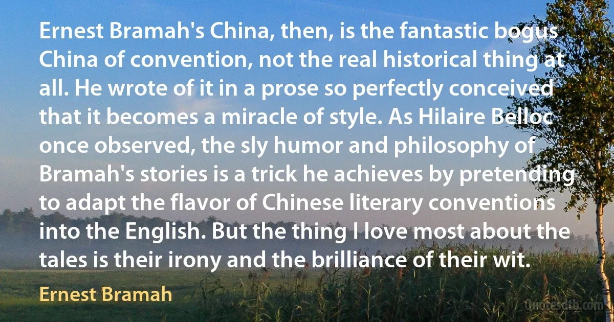 Ernest Bramah's China, then, is the fantastic bogus China of convention, not the real historical thing at all. He wrote of it in a prose so perfectly conceived that it becomes a miracle of style. As Hilaire Belloc once observed, the sly humor and philosophy of Bramah's stories is a trick he achieves by pretending to adapt the flavor of Chinese literary conventions into the English. But the thing I love most about the tales is their irony and the brilliance of their wit. (Ernest Bramah)