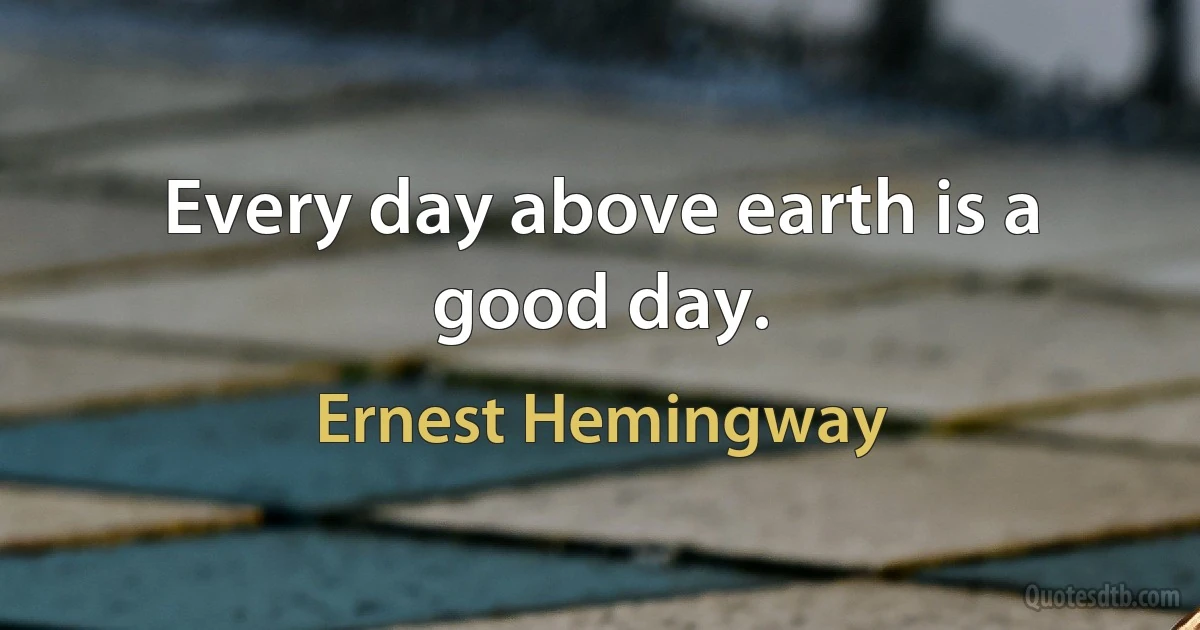 Every day above earth is a good day. (Ernest Hemingway)