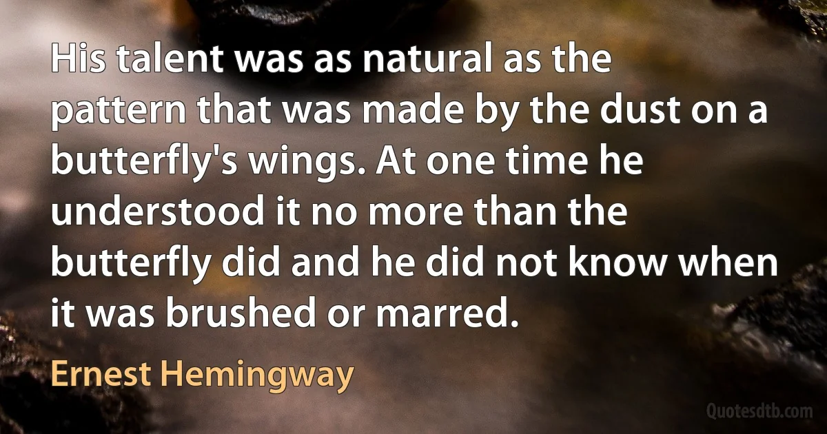 His talent was as natural as the pattern that was made by the dust on a butterfly's wings. At one time he understood it no more than the butterfly did and he did not know when it was brushed or marred. (Ernest Hemingway)