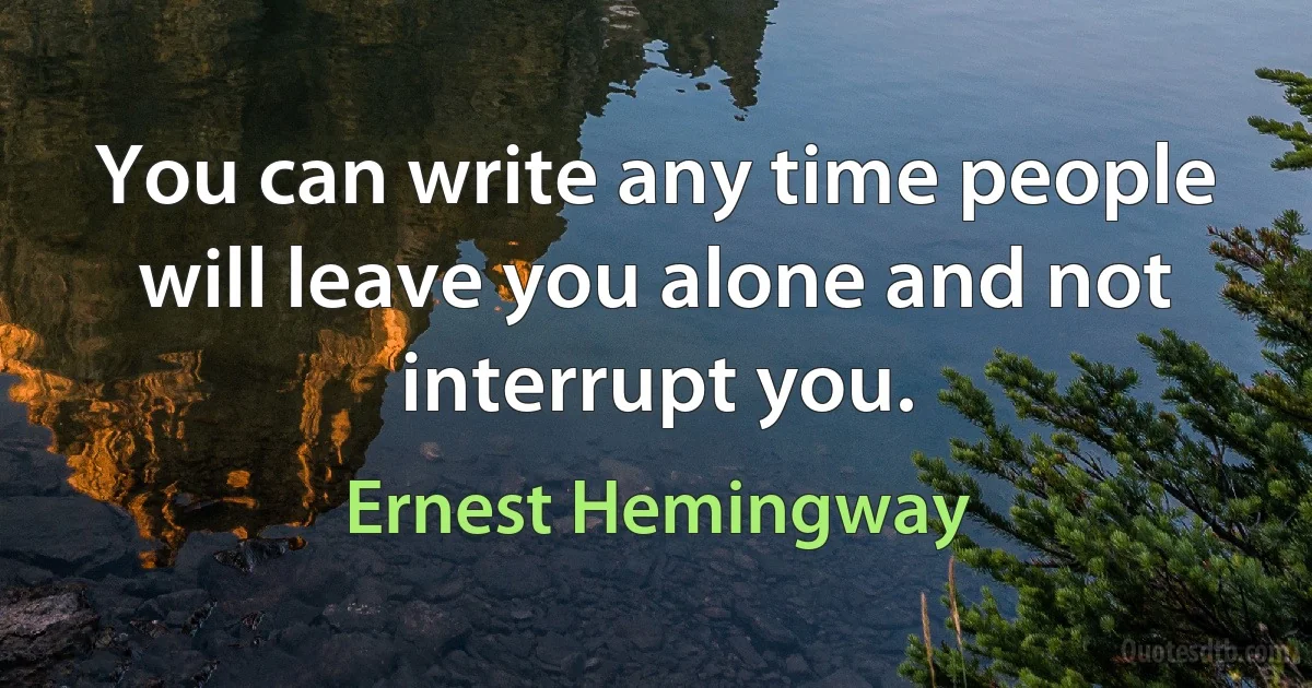 You can write any time people will leave you alone and not interrupt you. (Ernest Hemingway)