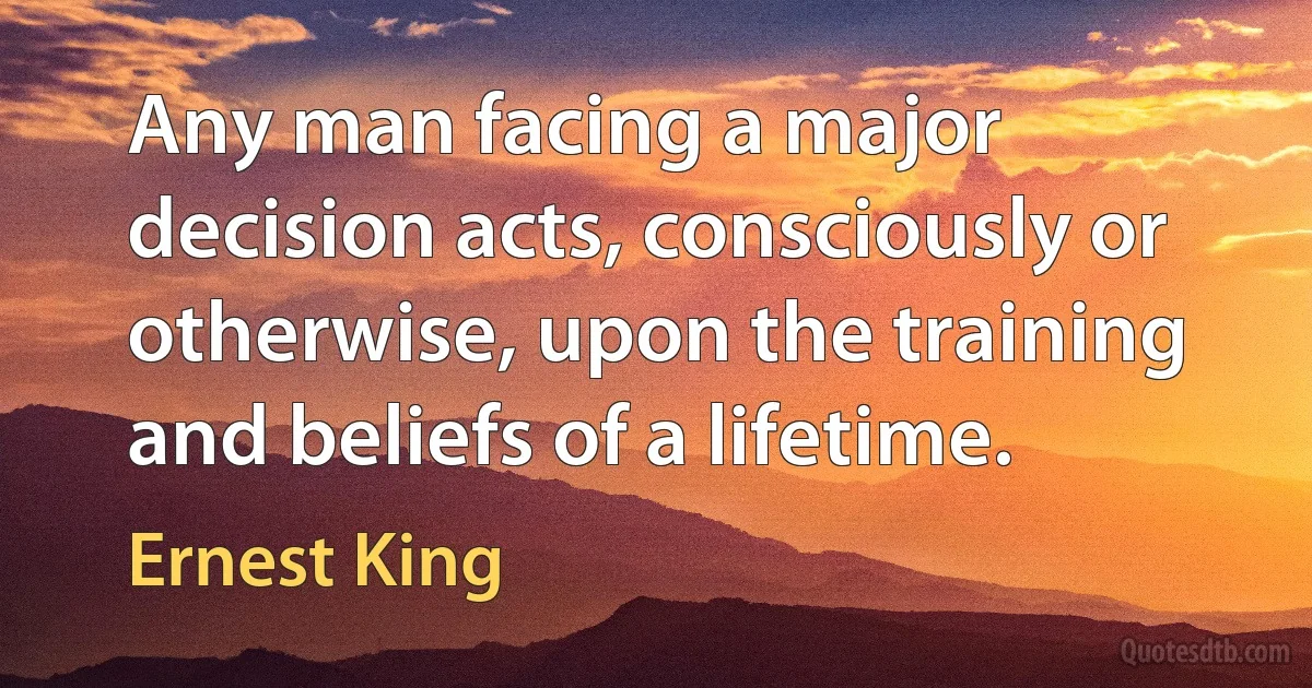 Any man facing a major decision acts, consciously or otherwise, upon the training and beliefs of a lifetime. (Ernest King)