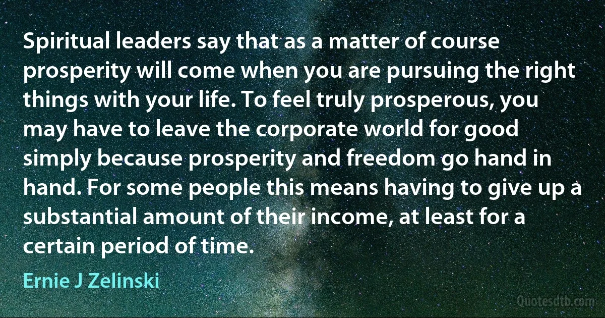 Spiritual leaders say that as a matter of course prosperity will come when you are pursuing the right things with your life. To feel truly prosperous, you may have to leave the corporate world for good simply because prosperity and freedom go hand in hand. For some people this means having to give up a substantial amount of their income, at least for a certain period of time. (Ernie J Zelinski)