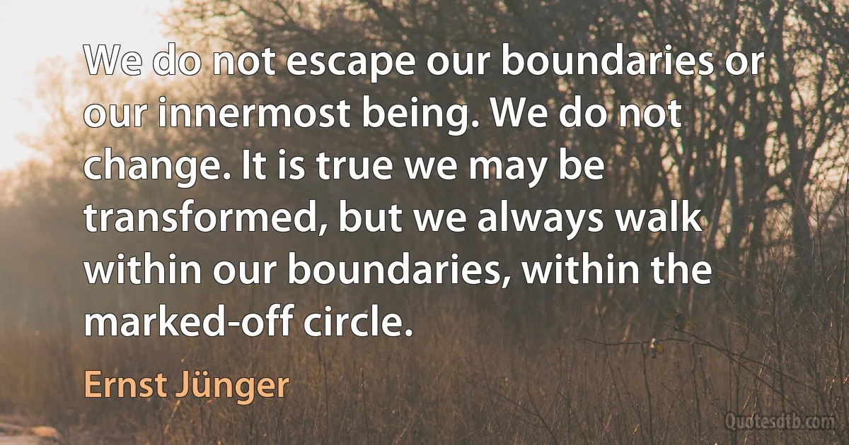 We do not escape our boundaries or our innermost being. We do not change. It is true we may be transformed, but we always walk within our boundaries, within the marked-off circle. (Ernst Jünger)