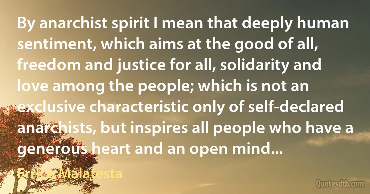 By anarchist spirit I mean that deeply human sentiment, which aims at the good of all, freedom and justice for all, solidarity and love among the people; which is not an exclusive characteristic only of self-declared anarchists, but inspires all people who have a generous heart and an open mind... (Errico Malatesta)