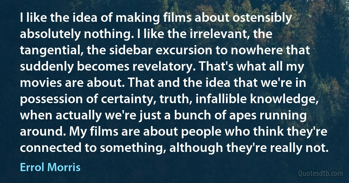 I like the idea of making films about ostensibly absolutely nothing. I like the irrelevant, the tangential, the sidebar excursion to nowhere that suddenly becomes revelatory. That's what all my movies are about. That and the idea that we're in possession of certainty, truth, infallible knowledge, when actually we're just a bunch of apes running around. My films are about people who think they're connected to something, although they're really not. (Errol Morris)