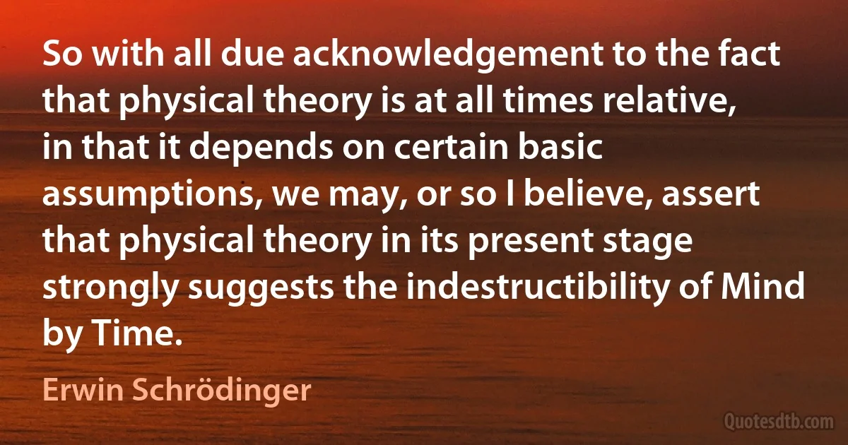 So with all due acknowledgement to the fact that physical theory is at all times relative, in that it depends on certain basic assumptions, we may, or so I believe, assert that physical theory in its present stage strongly suggests the indestructibility of Mind by Time. (Erwin Schrödinger)