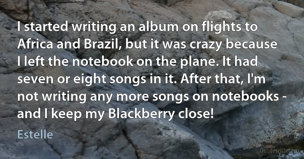 I started writing an album on flights to Africa and Brazil, but it was crazy because I left the notebook on the plane. It had seven or eight songs in it. After that, I'm not writing any more songs on notebooks - and I keep my Blackberry close! (Estelle)