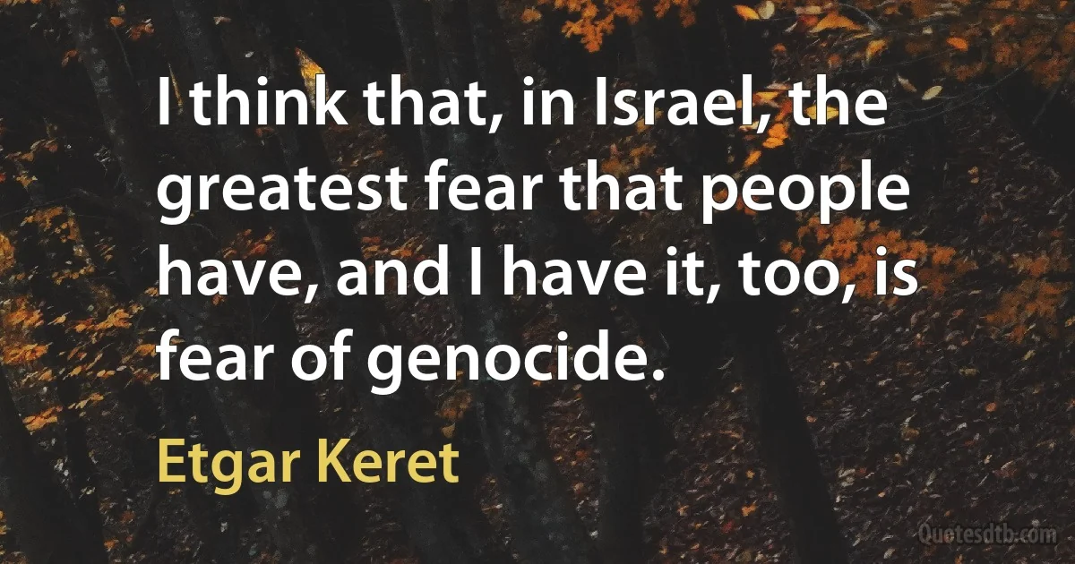 I think that, in Israel, the greatest fear that people have, and I have it, too, is fear of genocide. (Etgar Keret)