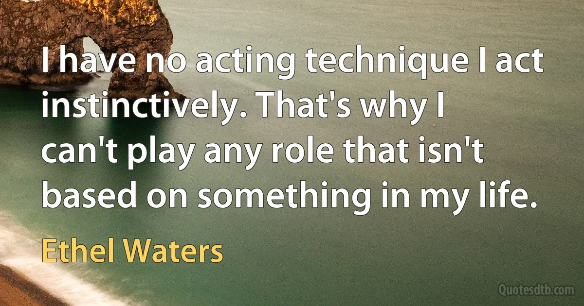 I have no acting technique I act instinctively. That's why I can't play any role that isn't based on something in my life. (Ethel Waters)