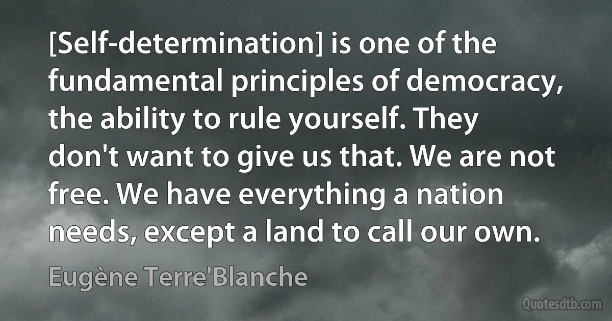 [Self-determination] is one of the fundamental principles of democracy, the ability to rule yourself. They don't want to give us that. We are not free. We have everything a nation needs, except a land to call our own. (Eugène Terre'Blanche)