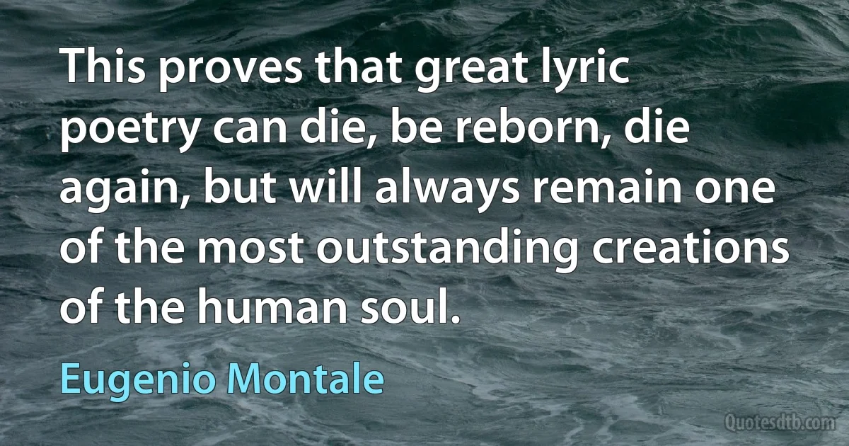 This proves that great lyric poetry can die, be reborn, die again, but will always remain one of the most outstanding creations of the human soul. (Eugenio Montale)