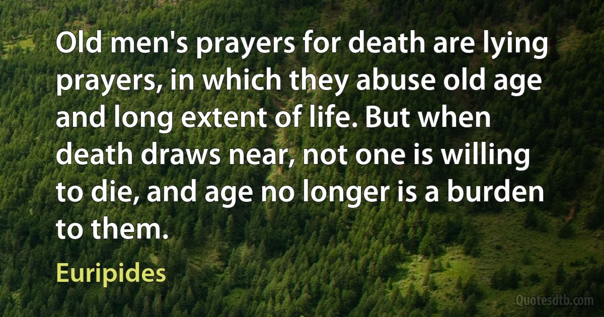 Old men's prayers for death are lying prayers, in which they abuse old age and long extent of life. But when death draws near, not one is willing to die, and age no longer is a burden to them. (Euripides)