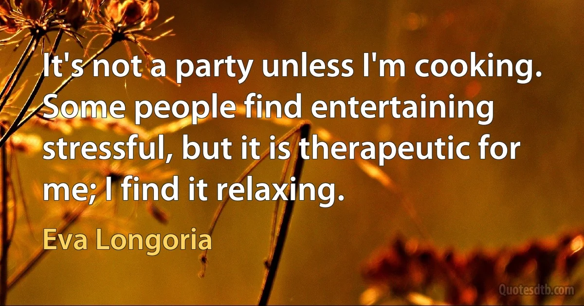 It's not a party unless I'm cooking. Some people find entertaining stressful, but it is therapeutic for me; I find it relaxing. (Eva Longoria)