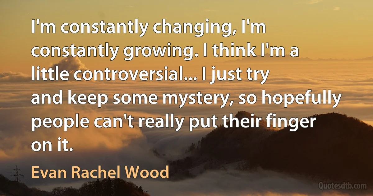 I'm constantly changing, I'm constantly growing. I think I'm a little controversial... I just try and keep some mystery, so hopefully people can't really put their finger on it. (Evan Rachel Wood)