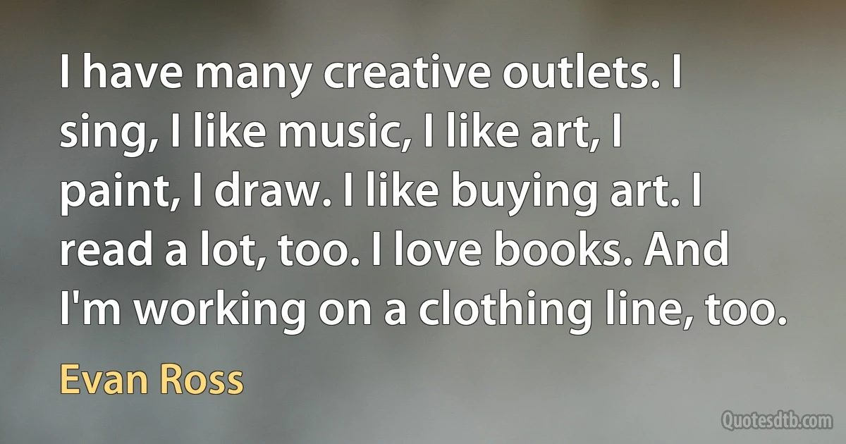 I have many creative outlets. I sing, I like music, I like art, I paint, I draw. I like buying art. I read a lot, too. I love books. And I'm working on a clothing line, too. (Evan Ross)