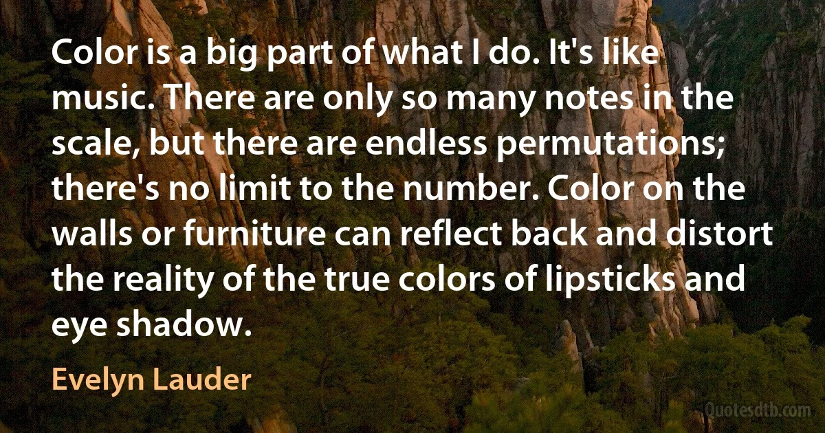 Color is a big part of what I do. It's like music. There are only so many notes in the scale, but there are endless permutations; there's no limit to the number. Color on the walls or furniture can reflect back and distort the reality of the true colors of lipsticks and eye shadow. (Evelyn Lauder)