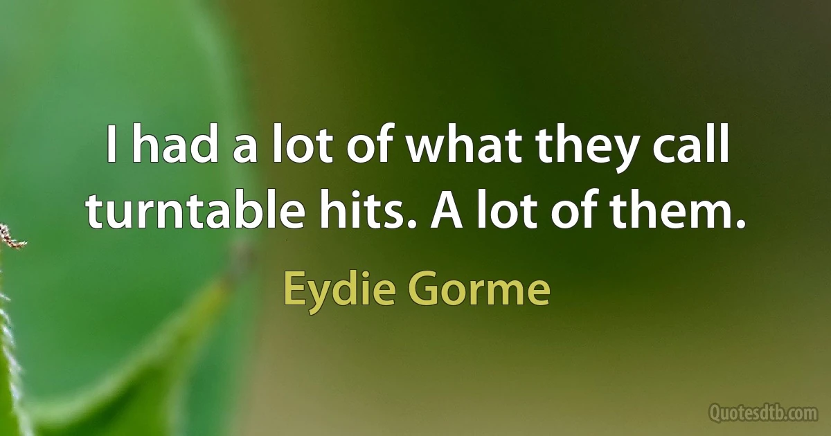 I had a lot of what they call turntable hits. A lot of them. (Eydie Gorme)