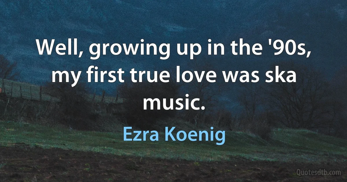 Well, growing up in the '90s, my first true love was ska music. (Ezra Koenig)