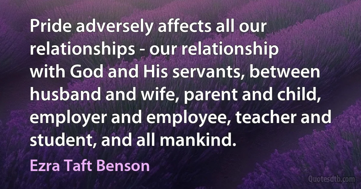 Pride adversely affects all our relationships - our relationship with God and His servants, between husband and wife, parent and child, employer and employee, teacher and student, and all mankind. (Ezra Taft Benson)