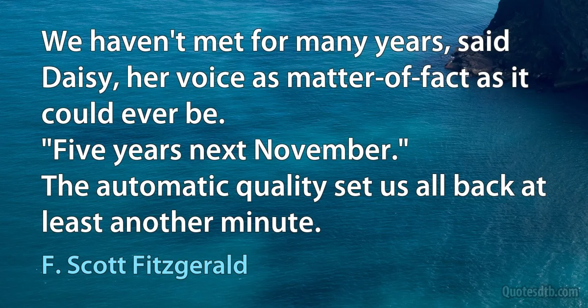 We haven't met for many years, said Daisy, her voice as matter-of-fact as it could ever be.
"Five years next November."
The automatic quality set us all back at least another minute. (F. Scott Fitzgerald)