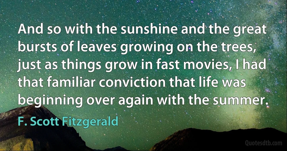 And so with the sunshine and the great bursts of leaves growing on the trees, just as things grow in fast movies, I had that familiar conviction that life was beginning over again with the summer. (F. Scott Fitzgerald)