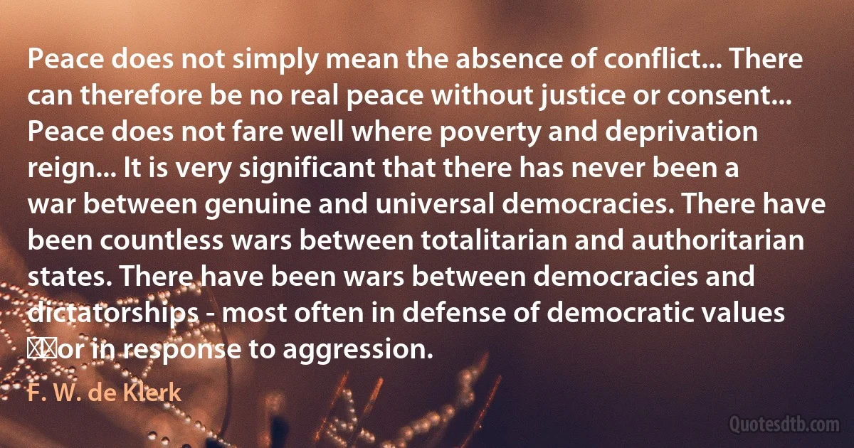 Peace does not simply mean the absence of conflict... There can therefore be no real peace without justice or consent... Peace does not fare well where poverty and deprivation reign... It is very significant that there has never been a war between genuine and universal democracies. There have been countless wars between totalitarian and authoritarian states. There have been wars between democracies and dictatorships - most often in defense of democratic values ​​or in response to aggression. (F. W. de Klerk)