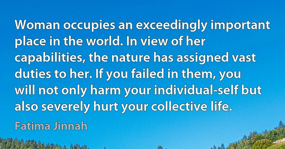 Woman occupies an exceedingly important place in the world. In view of her capabilities, the nature has assigned vast duties to her. If you failed in them, you will not only harm your individual-self but also severely hurt your collective life. (Fatima Jinnah)