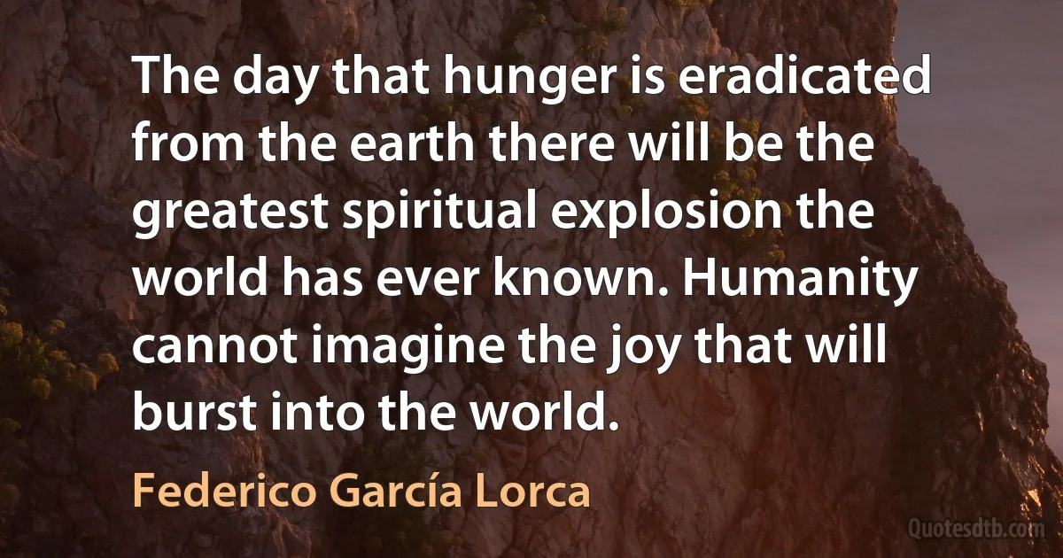 The day that hunger is eradicated from the earth there will be the greatest spiritual explosion the world has ever known. Humanity cannot imagine the joy that will burst into the world. (Federico García Lorca)