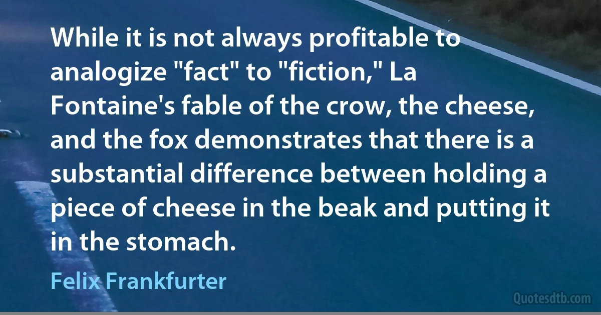 While it is not always profitable to analogize "fact" to "fiction," La Fontaine's fable of the crow, the cheese, and the fox demonstrates that there is a substantial difference between holding a piece of cheese in the beak and putting it in the stomach. (Felix Frankfurter)