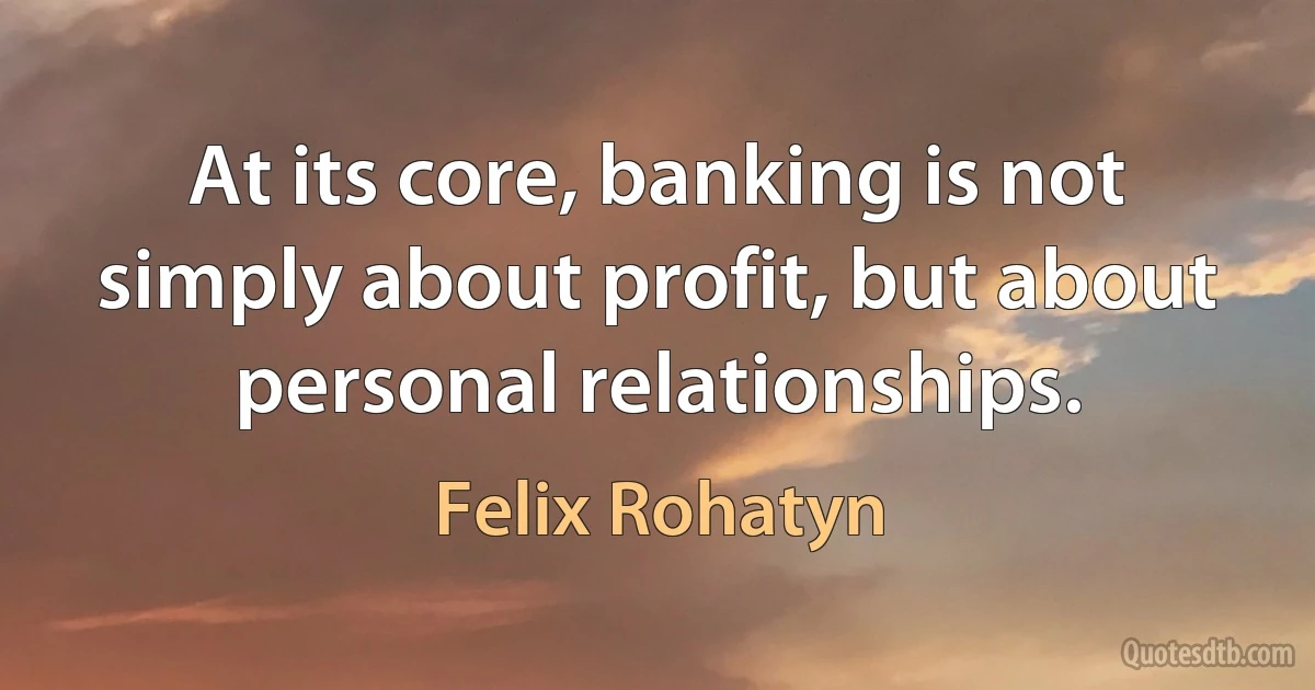 At its core, banking is not simply about profit, but about personal relationships. (Felix Rohatyn)