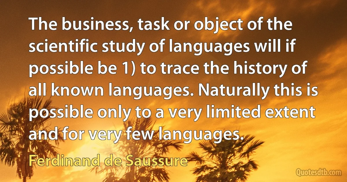 The business, task or object of the scientific study of languages will if possible be 1) to trace the history of all known languages. Naturally this is possible only to a very limited extent and for very few languages. (Ferdinand de Saussure)