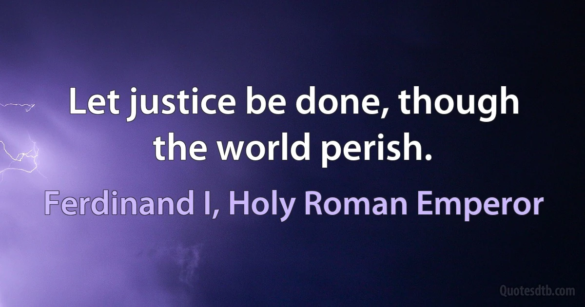 Let justice be done, though the world perish. (Ferdinand I, Holy Roman Emperor)