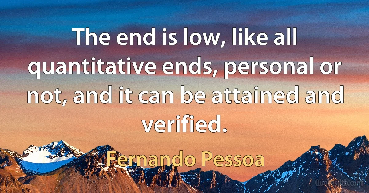 The end is low, like all quantitative ends, personal or not, and it can be attained and verified. (Fernando Pessoa)