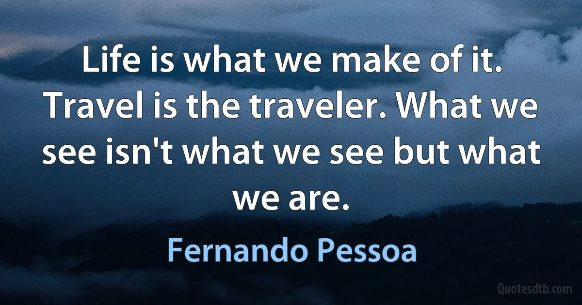 Life is what we make of it. Travel is the traveler. What we see isn't what we see but what we are. (Fernando Pessoa)