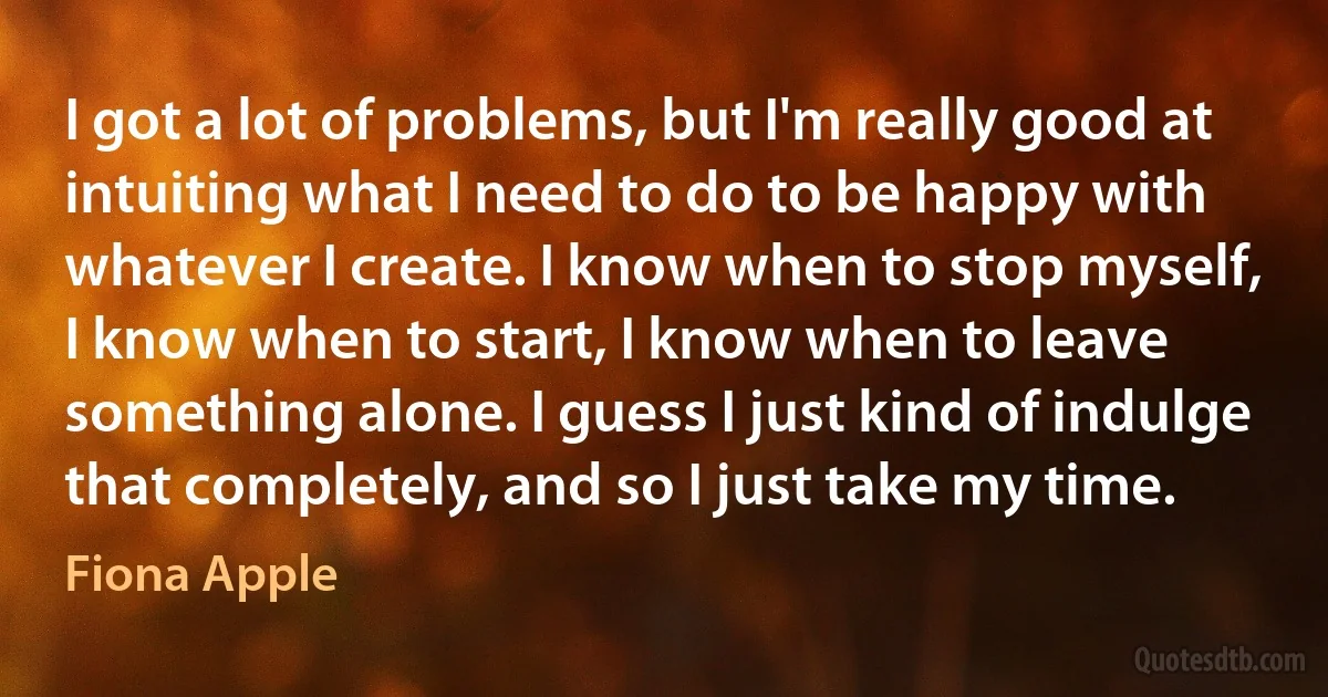 I got a lot of problems, but I'm really good at intuiting what I need to do to be happy with whatever I create. I know when to stop myself, I know when to start, I know when to leave something alone. I guess I just kind of indulge that completely, and so I just take my time. (Fiona Apple)