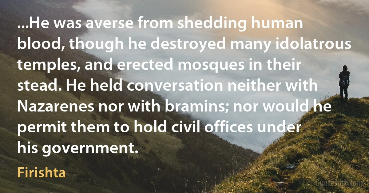 ...He was averse from shedding human blood, though he destroyed many idolatrous temples, and erected mosques in their stead. He held conversation neither with Nazarenes nor with bramins; nor would he permit them to hold civil offices under his government. (Firishta)