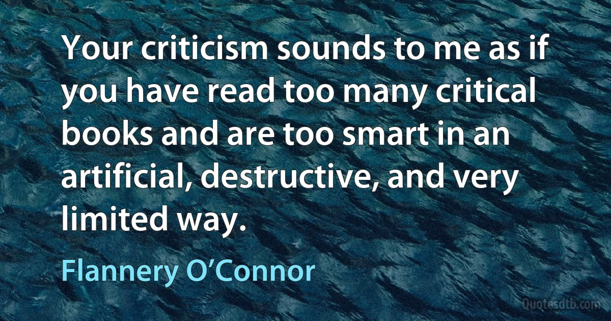 Your criticism sounds to me as if you have read too many critical books and are too smart in an artificial, destructive, and very limited way. (Flannery O’Connor)