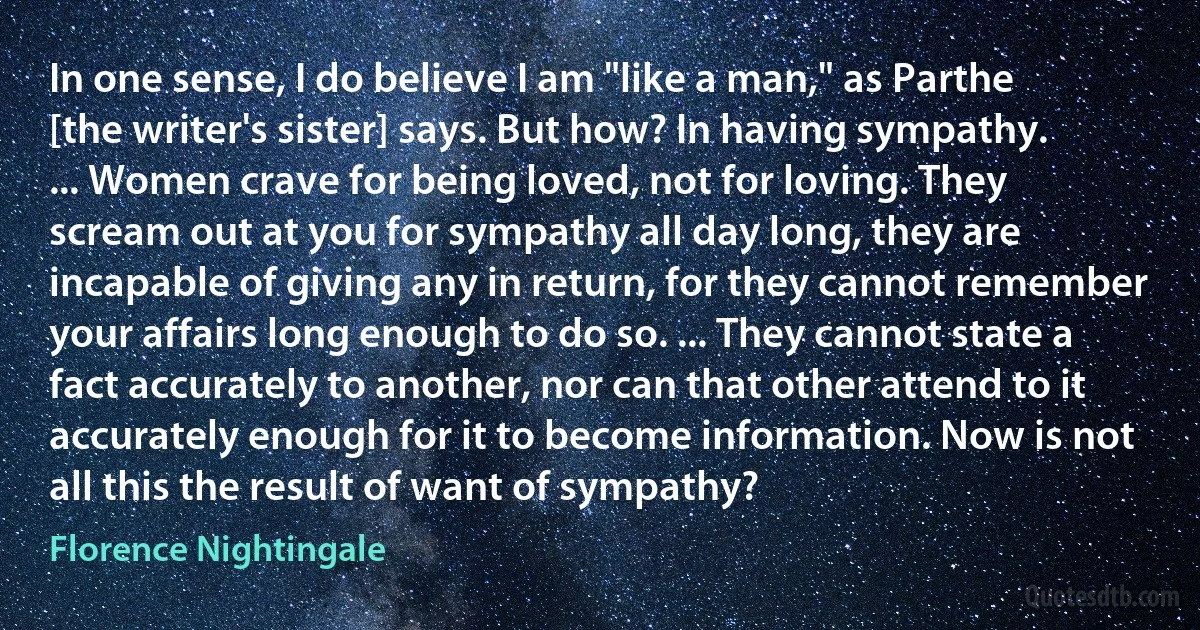 In one sense, I do believe I am "like a man," as Parthe [the writer's sister] says. But how? In having sympathy. ... Women crave for being loved, not for loving. They scream out at you for sympathy all day long, they are incapable of giving any in return, for they cannot remember your affairs long enough to do so. ... They cannot state a fact accurately to another, nor can that other attend to it accurately enough for it to become information. Now is not all this the result of want of sympathy? (Florence Nightingale)